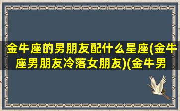 金牛座的男朋友配什么星座(金牛座男朋友冷落女朋友)(金牛男 最佳伴侣)